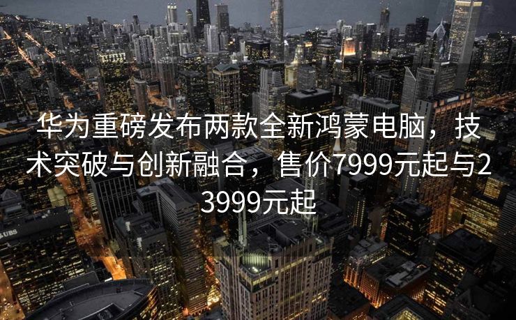 华为重磅发布两款全新鸿蒙电脑，技术突破与创新融合，售价7999元起与23999元起