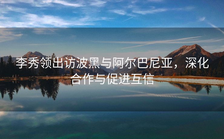 李秀领出访波黑与阿尔巴尼亚，深化合作与促进互信