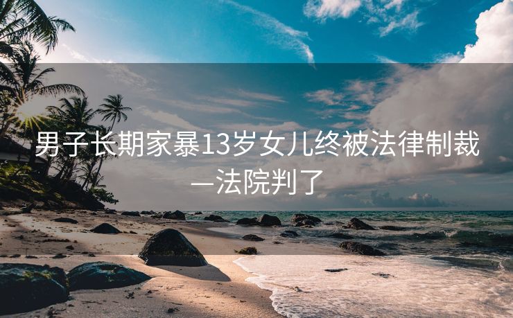 男子长期家暴13岁女儿终被法律制裁—法院判了