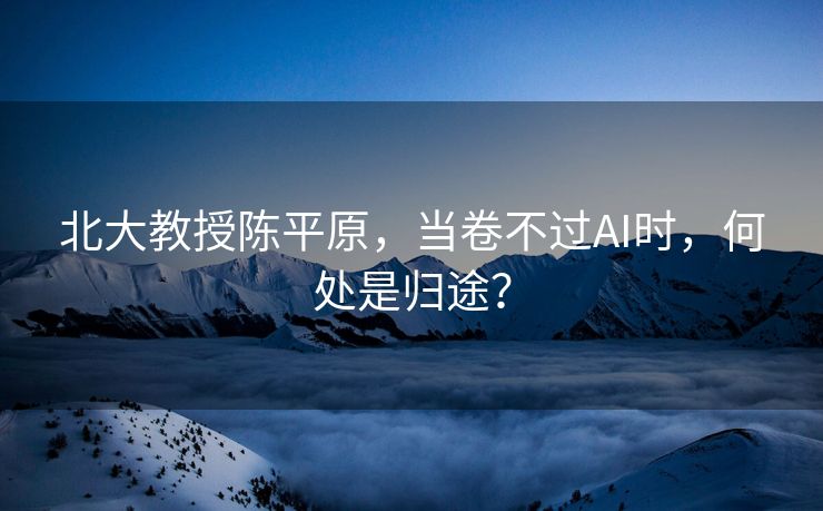 北大教授陈平原，当卷不过AI时，何处是归途？