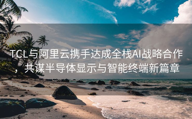 TCL与阿里云携手达成全栈AI战略合作，共谋半导体显示与智能终端新篇章