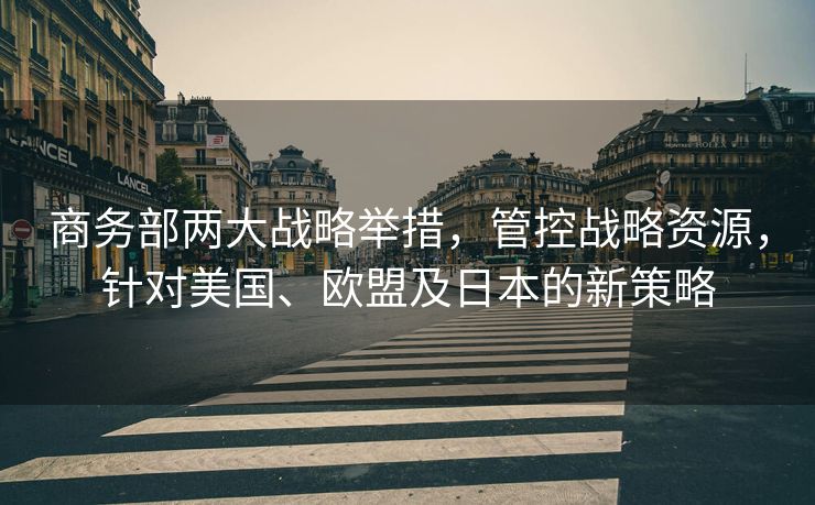 商务部两大战略举措，管控战略资源，针对美国、欧盟及日本的新策略