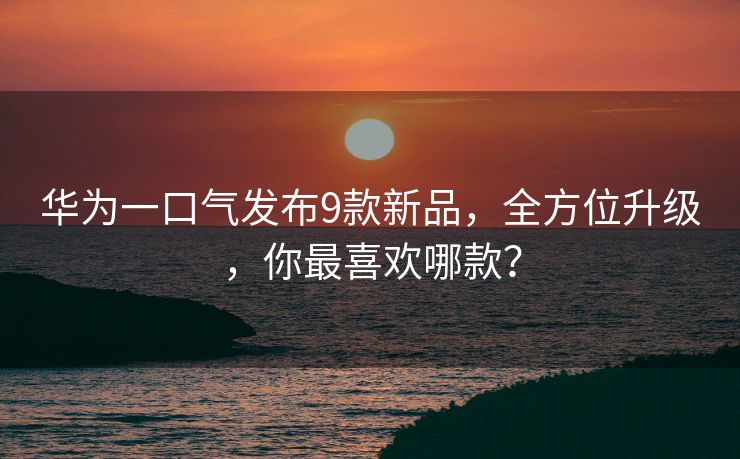 华为一口气发布9款新品，全方位升级，你最喜欢哪款？