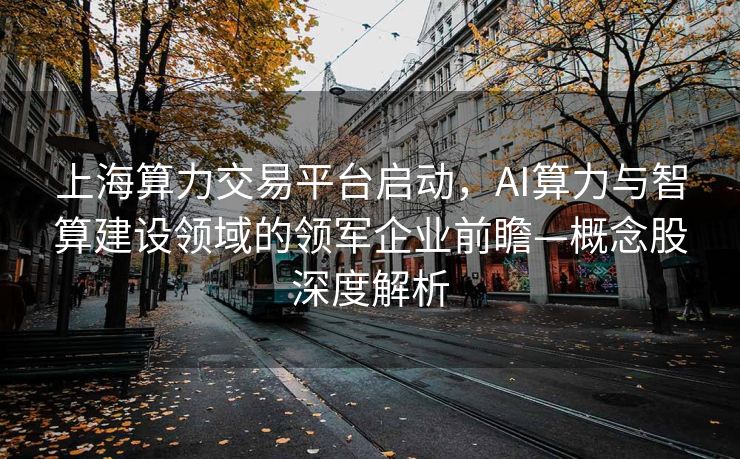 上海算力交易平台启动，AI算力与智算建设领域的领军企业前瞻—概念股深度解析
