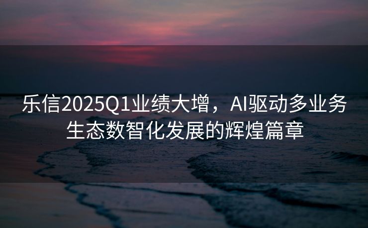 乐信2025Q1业绩大增，AI驱动多业务生态数智化发展的辉煌篇章