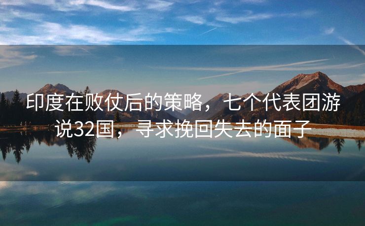 印度在败仗后的策略，七个代表团游说32国，寻求挽回失去的面子