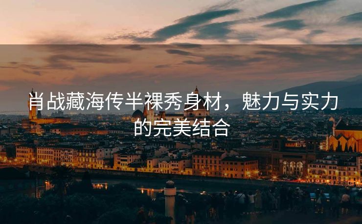 肖战藏海传半裸秀身材，魅力与实力的完美结合