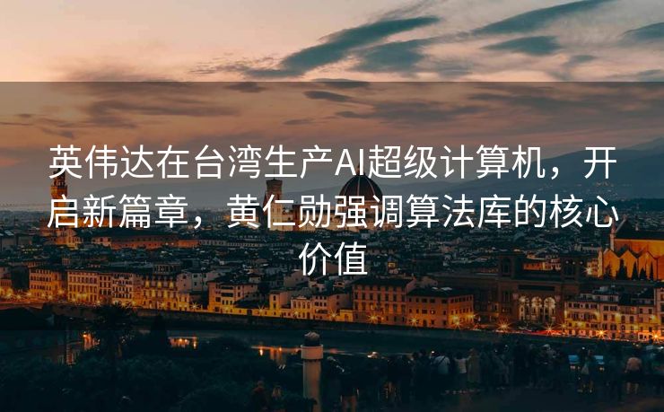 英伟达在台湾生产AI超级计算机，开启新篇章，黄仁勋强调算法库的核心价值