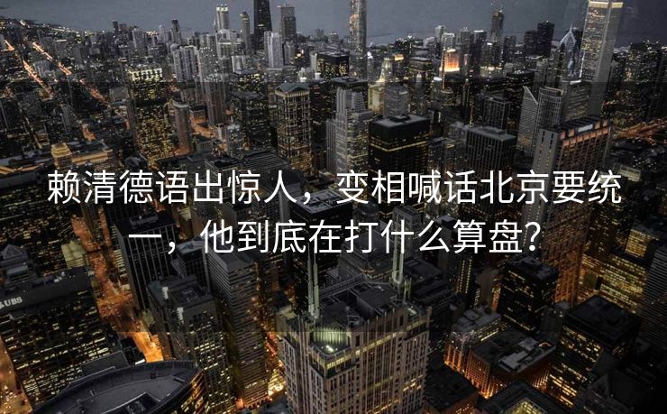 赖清德语出惊人，变相喊话北京要统一，他到底在打什么算盘？