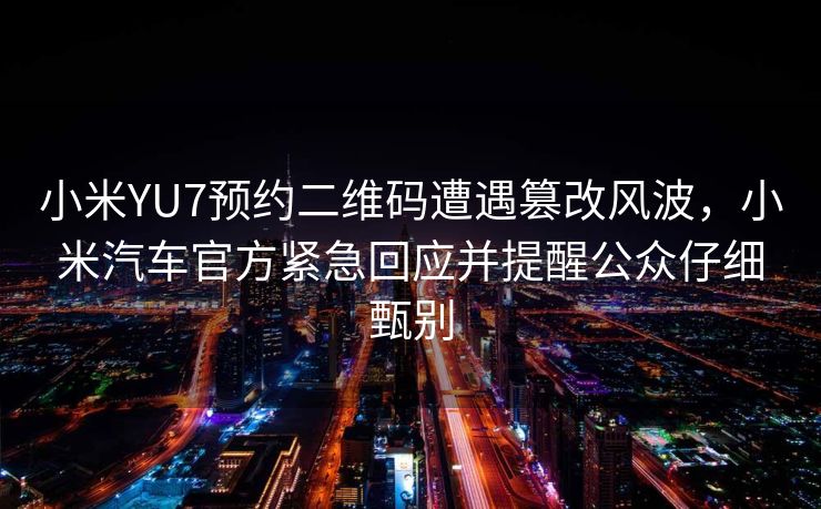 小米YU7预约二维码遭遇篡改风波，小米汽车官方紧急回应并提醒公众仔细甄别