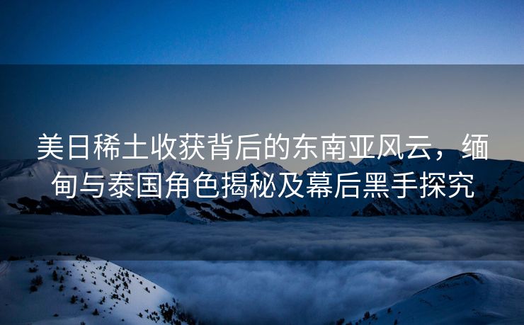 美日稀土收获背后的东南亚风云，缅甸与泰国角色揭秘及幕后黑手探究
