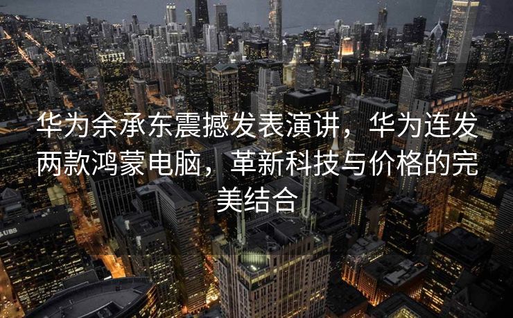 华为余承东震撼发表演讲，华为连发两款鸿蒙电脑，革新科技与价格的完美结合