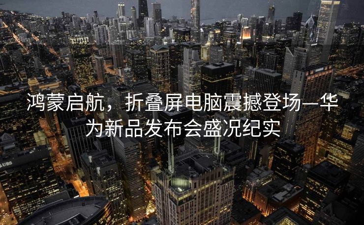 鸿蒙启航，折叠屏电脑震撼登场—华为新品发布会盛况纪实