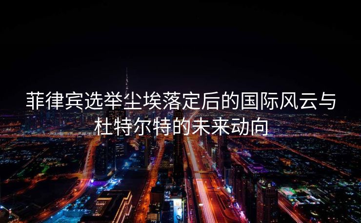 菲律宾选举尘埃落定后的国际风云与杜特尔特的未来动向