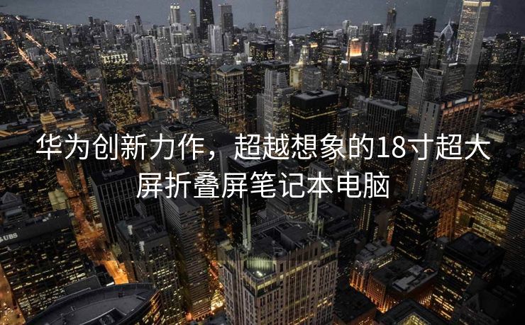 华为创新力作，超越想象的18寸超大屏折叠屏笔记本电脑
