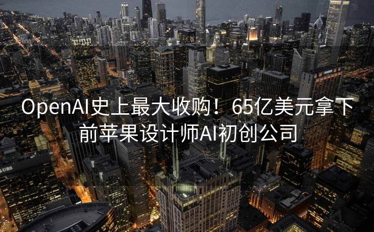 OpenAI史上最大收购！65亿美元拿下前苹果设计师AI初创公司