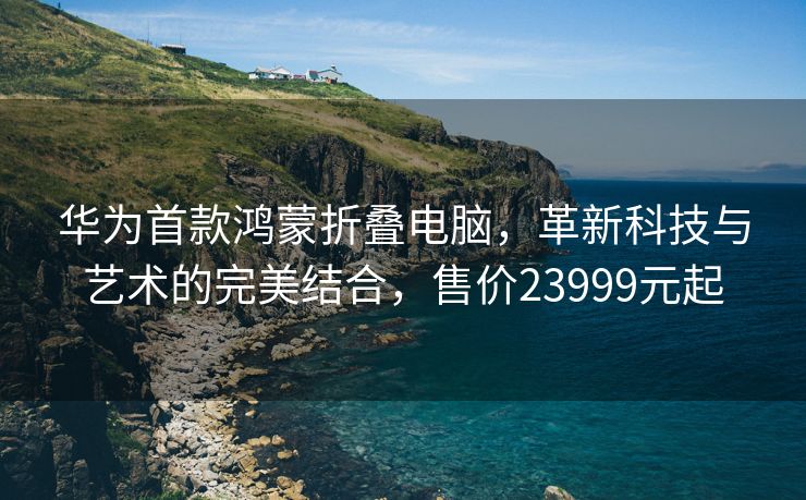 华为首款鸿蒙折叠电脑，革新科技与艺术的完美结合，售价23999元起