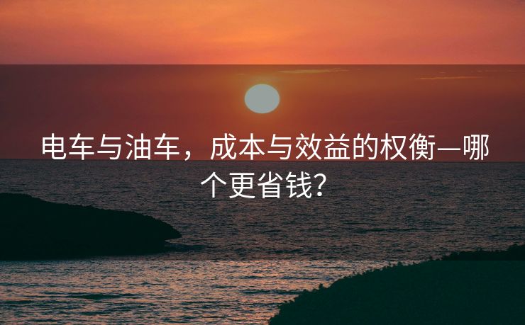 电车与油车，成本与效益的权衡—哪个更省钱？