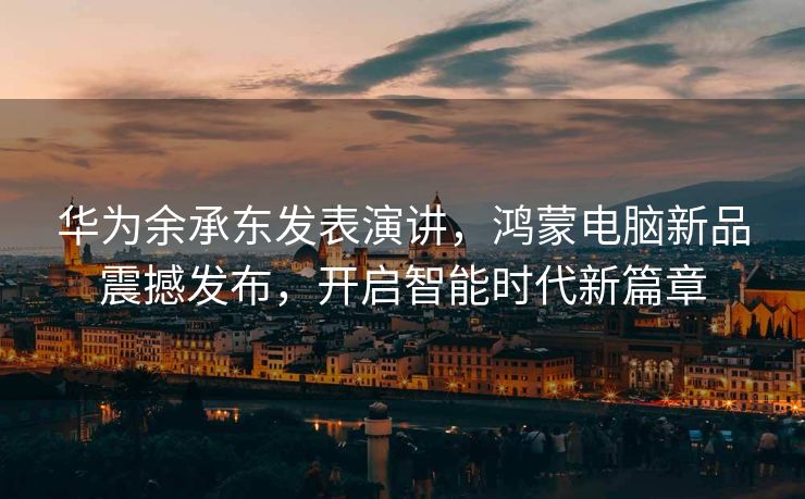 华为余承东发表演讲，鸿蒙电脑新品震撼发布，开启智能时代新篇章
