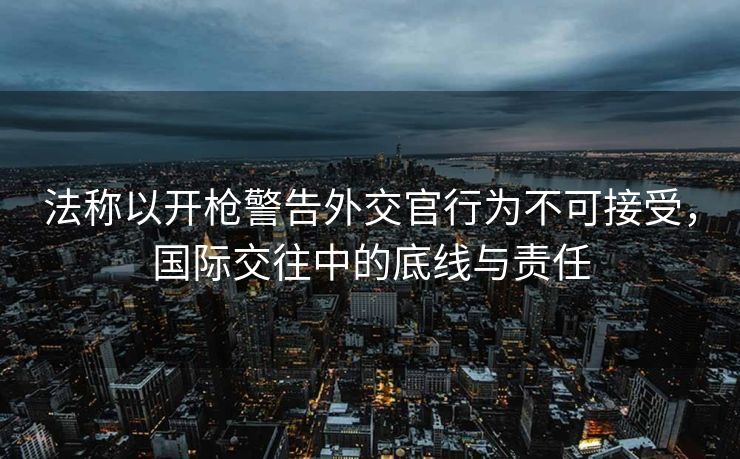 法称以开枪警告外交官行为不可接受，国际交往中的底线与责任