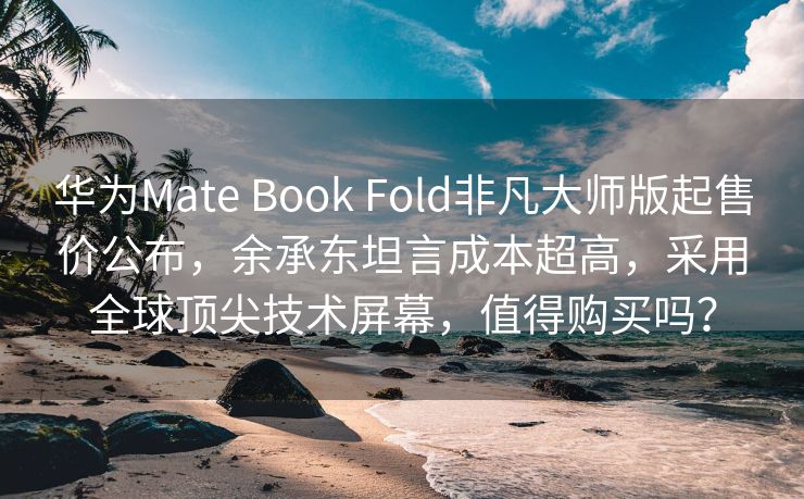 华为Mate Book Fold非凡大师版起售价公布，余承东坦言成本超高，采用全球顶尖技术屏幕，值得购买吗？