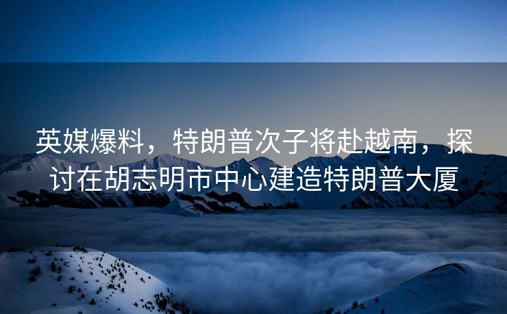 英媒爆料，特朗普次子将赴越南，探讨在胡志明市中心建造特朗普大厦