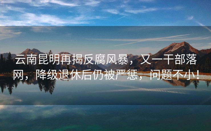 云南昆明再揭反腐风暴，又一干部落网，降级退休后仍被严惩，问题不小！