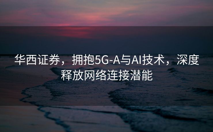 华西证券，拥抱5G-A与AI技术，深度释放网络连接潜能