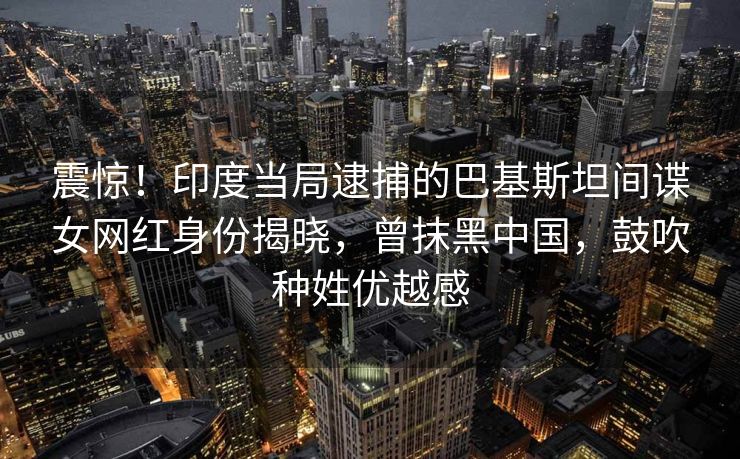 震惊！印度当局逮捕的巴基斯坦间谍女网红身份揭晓，曾抹黑中国，鼓吹种姓优越感