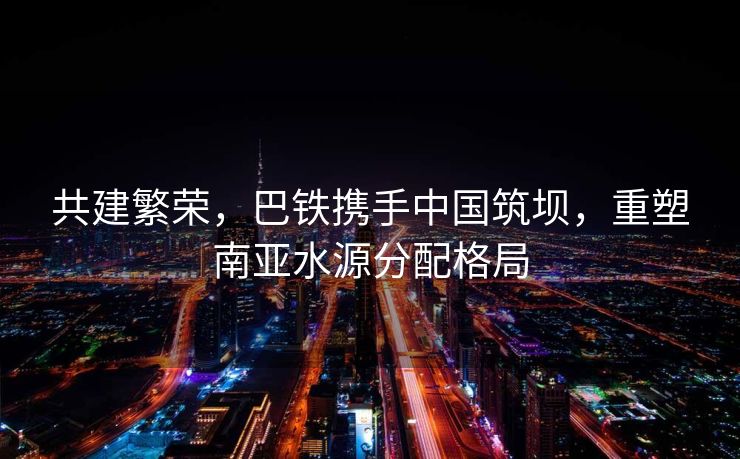 共建繁荣，巴铁携手中国筑坝，重塑南亚水源分配格局