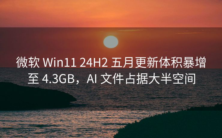 微软 Win11 24H2 五月更新体积暴增至 4.3GB，AI 文件占据大半空间