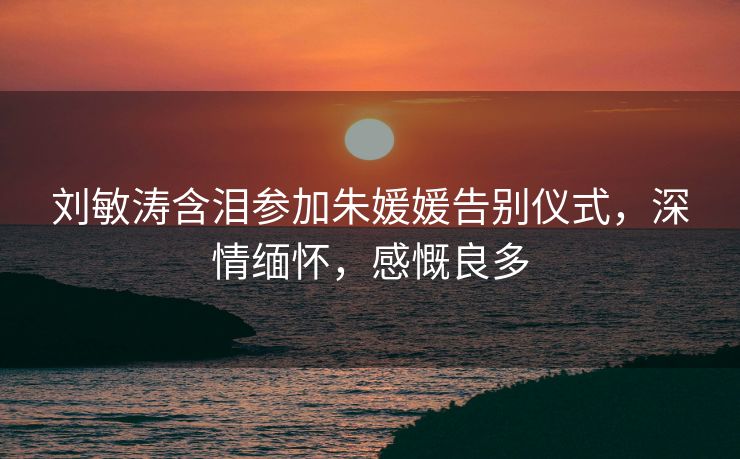刘敏涛含泪参加朱媛媛告别仪式，深情缅怀，感慨良多