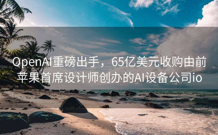 OpenAI重磅出手，65亿美元收购由前苹果首席设计师创办的AI设备公司io