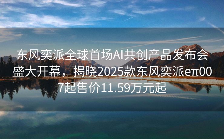 东风奕派全球首场AI共创产品发布会盛大开幕，揭晓2025款东风奕派eπ007起售价11.59万元起