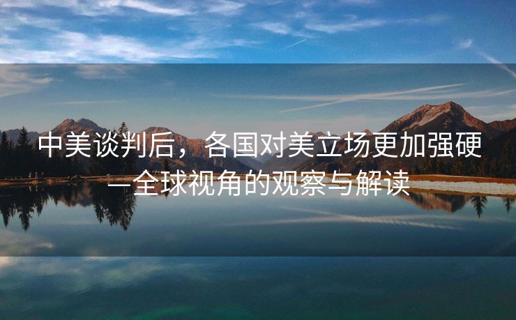 中美谈判后，各国对美立场更加强硬—全球视角的观察与解读