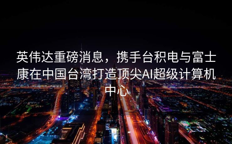 英伟达重磅消息，携手台积电与富士康在中国台湾打造顶尖AI超级计算机中心