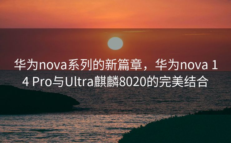 华为nova系列的新篇章，华为nova 14 Pro与Ultra麒麟8020的完美结合