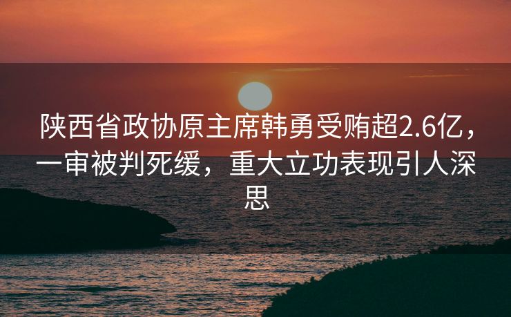 陕西省政协原主席韩勇受贿超2.6亿，一审被判死缓，重大立功表现引人深思