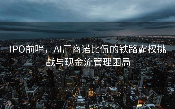 IPO前哨，AI厂商诺比侃的铁路霸权挑战与现金流管理困局