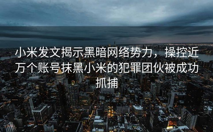 小米发文揭示黑暗网络势力，操控近万个账号抹黑小米的犯罪团伙被成功抓捕