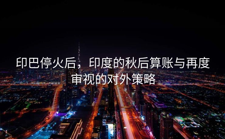 印巴停火后，印度的秋后算账与再度审视的对外策略