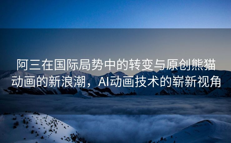 阿三在国际局势中的转变与原创熊猫动画的新浪潮，AI动画技术的崭新视角