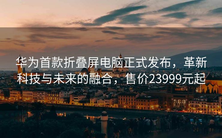 华为首款折叠屏电脑正式发布，革新科技与未来的融合，售价23999元起