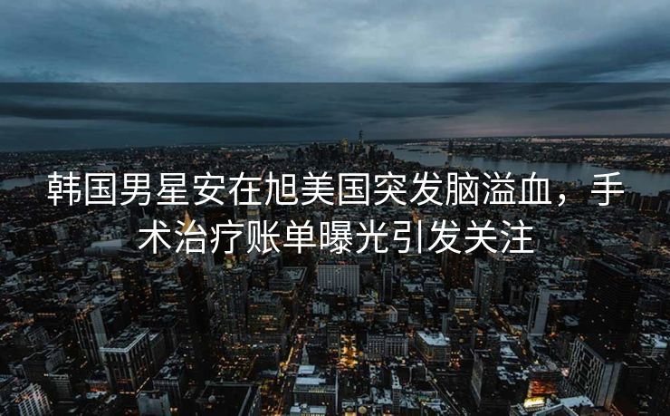 韩国男星安在旭美国突发脑溢血，手术治疗账单曝光引发关注