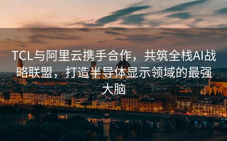 TCL与阿里云携手合作，共筑全栈AI战略联盟，打造半导体显示领域的最强大脑