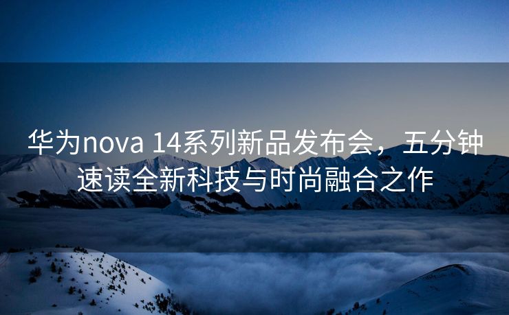 华为nova 14系列新品发布会，五分钟速读全新科技与时尚融合之作
