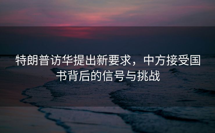特朗普访华提出新要求，中方接受国书背后的信号与挑战