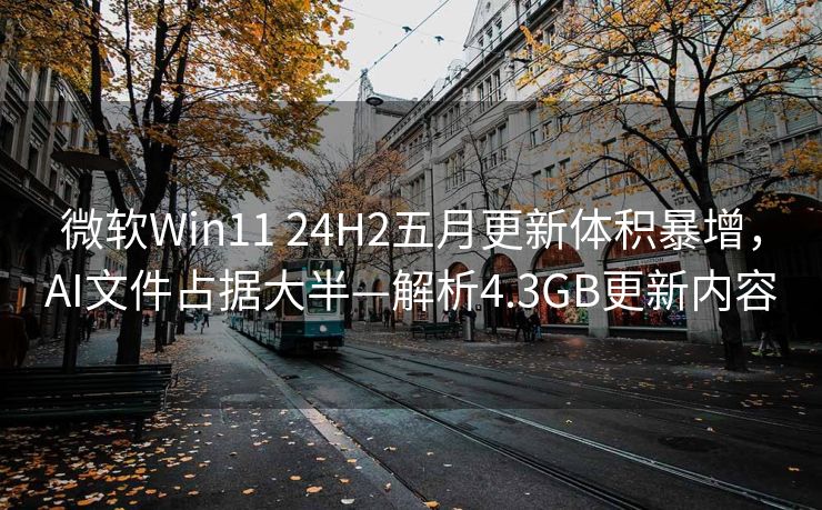 微软Win11 24H2五月更新体积暴增，AI文件占据大半—解析4.3GB更新内容