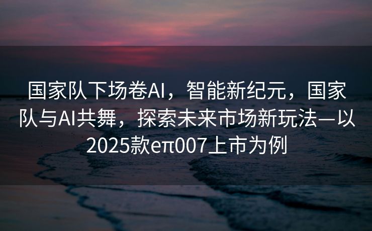 国家队下场卷AI，智能新纪元，国家队与AI共舞，探索未来市场新玩法—以2025款eπ007上市为例