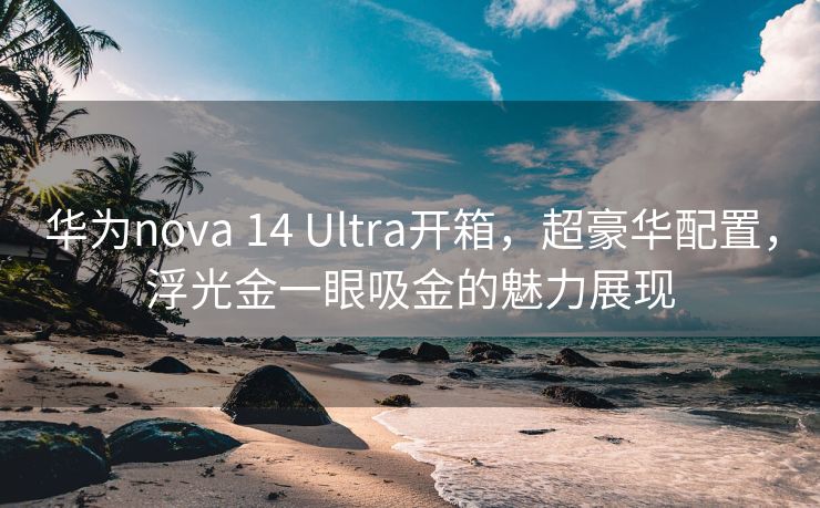 华为nova 14 Ultra开箱，超豪华配置，浮光金一眼吸金的魅力展现